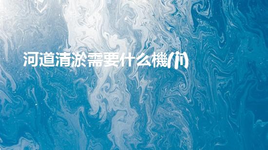 河道清淤需要什么機(jī)械解鎖效率提升的秘密，你需要了解的重要技巧！